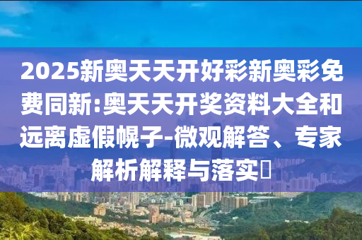 2025新奧天天開好彩新奧彩免費同新:奧天天開獎資料大全和遠離虛假幌子-微觀解答、專家解析解釋與落實?