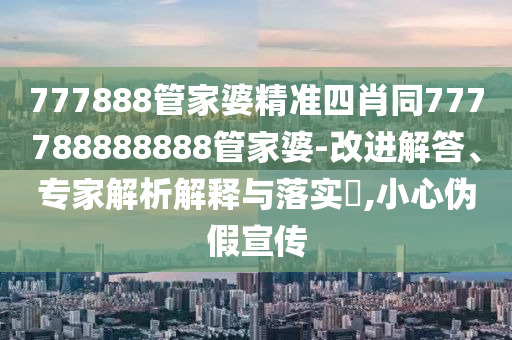 777888管家婆精準(zhǔn)四肖同777788888888管家婆-改進(jìn)解答、專家解析解釋與落實(shí)?,小心偽假宣傳