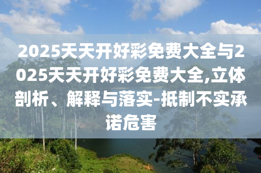 2025天天開好彩免費大全與2025天天開好彩免費大全,立體剖析、解釋與落實-抵制不實承諾危害
