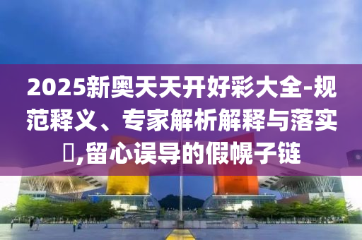 2025新奧天天開好彩大全-規(guī)范釋義、專家解析解釋與落實?,留心誤導(dǎo)的假幌子鏈
