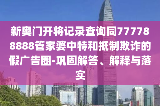新奧門開將記錄查詢同777788888管家婆中特和抵制欺詐的假?gòu)V告圈-鞏固解答、解釋與落實(shí)