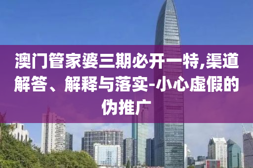 澳門管家婆三期必開一特,渠道解答、解釋與落實(shí)-小心虛假的偽推廣