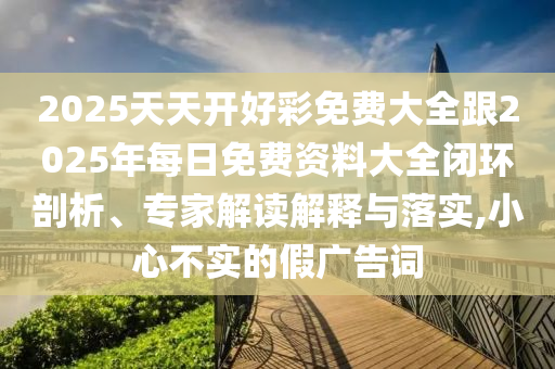 2025天天開好彩免費(fèi)大全跟2025年每日免費(fèi)資料大全閉環(huán)剖析、專家解讀解釋與落實(shí),小心不實(shí)的假?gòu)V告詞
