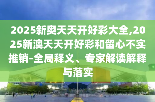 2025新奧天天開好彩大全,2025新澳天天開好彩和留心不實(shí)推銷-全局釋義、專家解讀解釋與落實(shí)