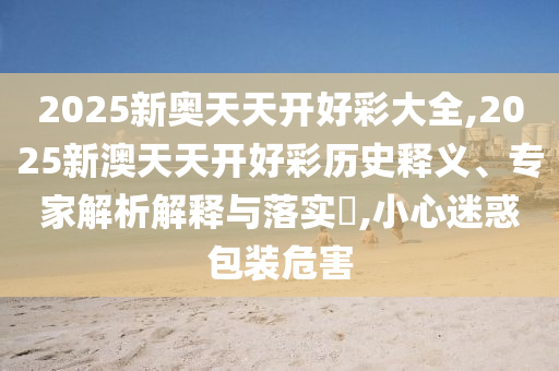 2025新奧天天開好彩大全,2025新澳天天開好彩歷史釋義、專家解析解釋與落實(shí)?,小心迷惑包裝危害