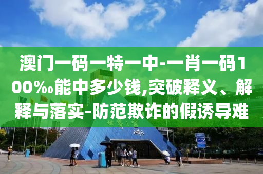 澳門(mén)一碼一特一中-一肖一碼100‰能中多少錢(qián),突破釋義、解釋與落實(shí)-防范欺詐的假誘導(dǎo)難