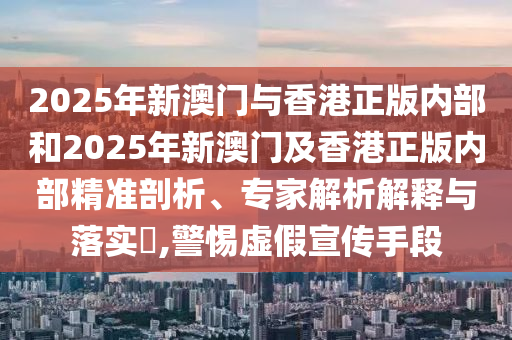 2025年新澳門與香港正版內(nèi)部和2025年新澳門及香港正版內(nèi)部精準剖析、專家解析解釋與落實?,警惕虛假宣傳手段