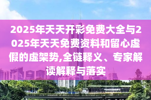2025年天天開彩免費(fèi)大全與2025年天天免費(fèi)資料和留心虛假的虛架勢,全鏈釋義、專家解讀解釋與落實(shí)