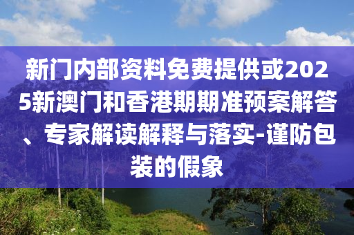 新門內(nèi)部資料免費提供或2025新澳門和香港期期準(zhǔn)預(yù)案解答、專家解讀解釋與落實-謹(jǐn)防包裝的假象