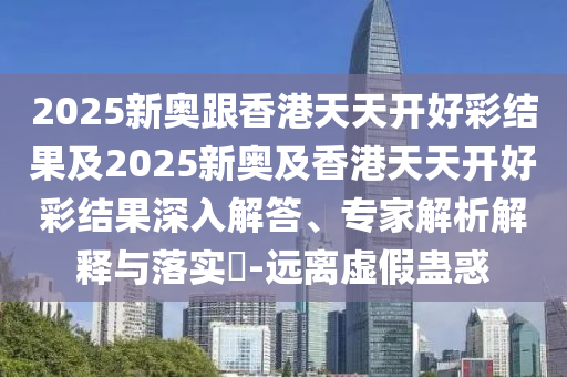 2025新奧跟香港天天開好彩結(jié)果及2025新奧及香港天天開好彩結(jié)果深入解答、專家解析解釋與落實?-遠離虛假蠱惑