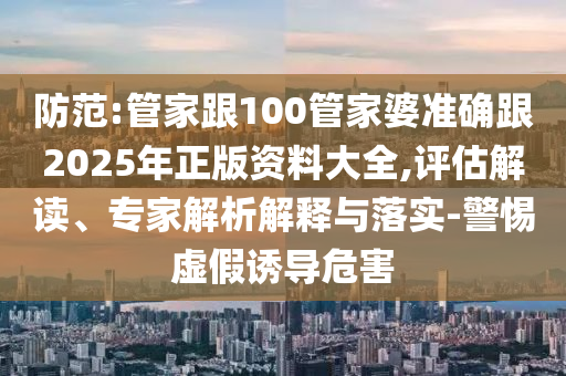 防范:管家跟100管家婆準(zhǔn)確跟2025年正版資料大全,評(píng)估解讀、專家解析解釋與落實(shí)-警惕虛假誘導(dǎo)危害