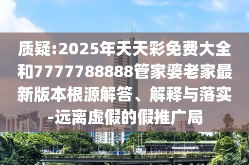 質(zhì)疑:2025年天天彩免費(fèi)大全和7777788888管家婆老家最新版本根源解答、解釋與落實(shí)-遠(yuǎn)離虛假的假推廣局