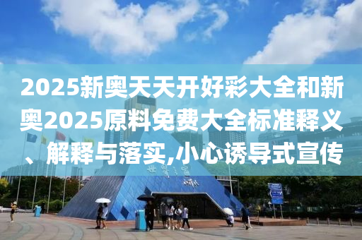 2025新奧天天開好彩大全和新奧2025原料免費(fèi)大全標(biāo)準(zhǔn)釋義、解釋與落實(shí),小心誘導(dǎo)式宣傳