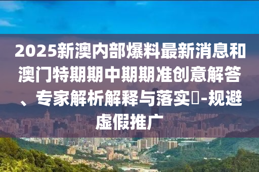 2025新澳內(nèi)部爆料最新消息和澳門特期期中期期準(zhǔn)創(chuàng)意解答、專家解析解釋與落實(shí)?-規(guī)避虛假推廣