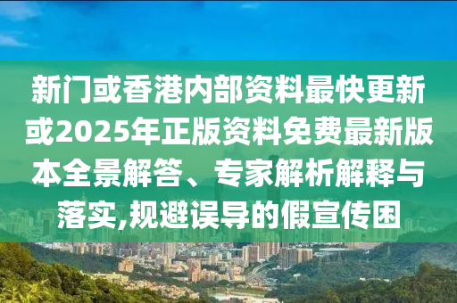 新門或香港內(nèi)部資料最快更新或2025年正版資料免費(fèi)最新版本全景解答、專家解析解釋與落實(shí),規(guī)避誤導(dǎo)的假宣傳困