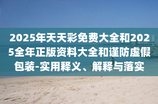 2025年天天彩免費(fèi)大全和2025全年正版資料大全和謹(jǐn)防虛假包裝-實(shí)用釋義、解釋與落實(shí)