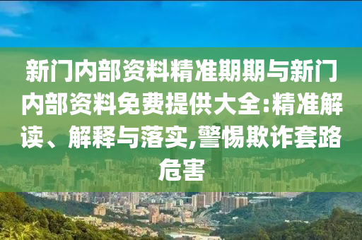 新門內(nèi)部資料精準(zhǔn)期期與新門內(nèi)部資料免費(fèi)提供大全:精準(zhǔn)解讀、解釋與落實(shí),警惕欺詐套路危害