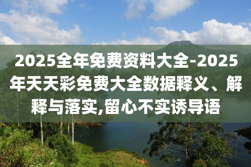 2025全年免費(fèi)資料大全-2025年天天彩免費(fèi)大全數(shù)據(jù)釋義、解釋與落實(shí),留心不實(shí)誘導(dǎo)語