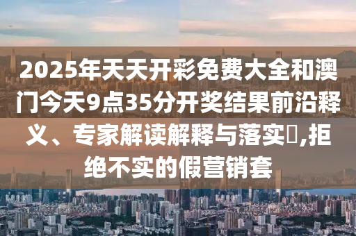 2025年天天開彩免費(fèi)大全和澳門今天9點(diǎn)35分開獎(jiǎng)結(jié)果前沿釋義、專家解讀解釋與落實(shí)?,拒絕不實(shí)的假營(yíng)銷套