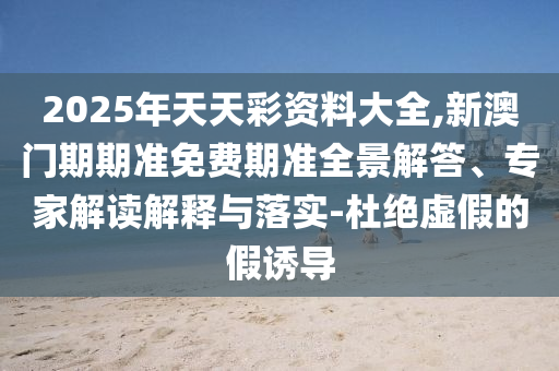 2025年天天彩資料大全,新澳門期期準(zhǔn)免費(fèi)期準(zhǔn)全景解答、專家解讀解釋與落實(shí)-杜絕虛假的假誘導(dǎo)