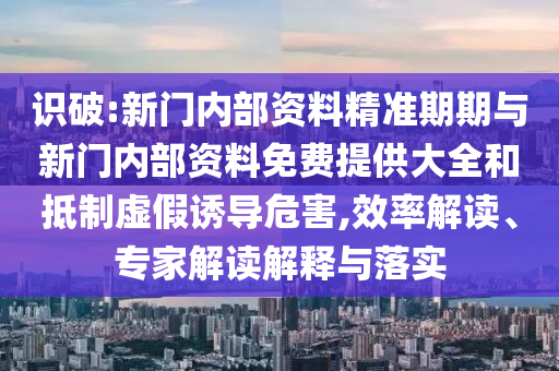 識(shí)破:新門內(nèi)部資料精準(zhǔn)期期與新門內(nèi)部資料免費(fèi)提供大全和抵制虛假誘導(dǎo)危害,效率解讀、專家解讀解釋與落實(shí)
